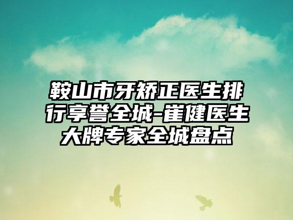 鞍山市牙矫正医生排行享誉全城-崔健医生大牌专家全城盘点