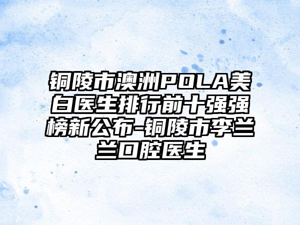 铜陵市澳洲POLA美白医生排行前十强强榜新公布-铜陵市李兰兰口腔医生