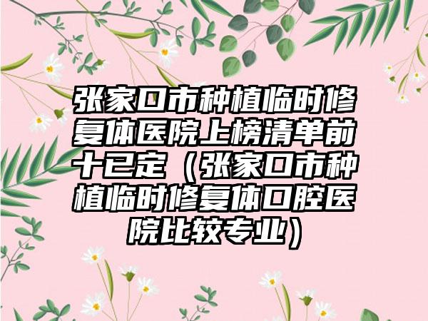 张家口市种植临时修复体医院上榜清单前十已定（张家口市种植临时修复体口腔医院比较专业）