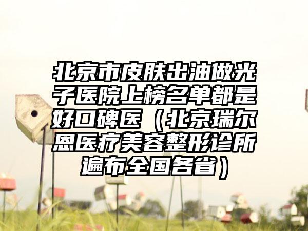 北京市皮肤出油做光子医院上榜名单都是好口碑医（北京瑞尔恩医疗美容整形诊所遍布全国各省）