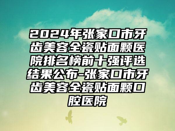 2024年张家口市牙齿美容全瓷贴面颗医院排名榜前十强评选结果公布-张家口市牙齿美容全瓷贴面颗口腔医院