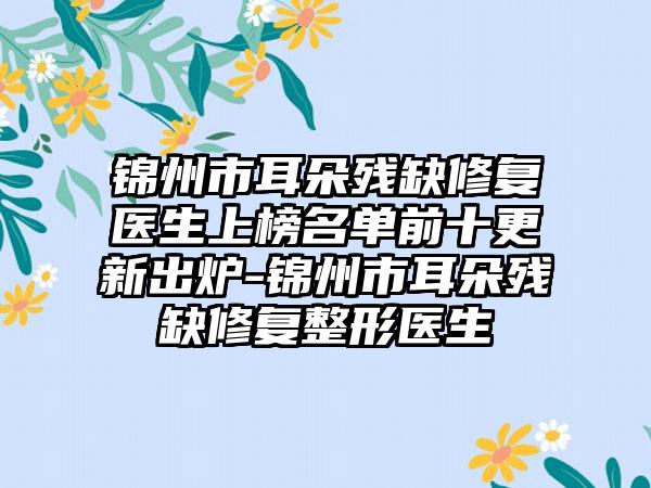 锦州市耳朵残缺修复医生上榜名单前十更新出炉-锦州市耳朵残缺修复整形医生