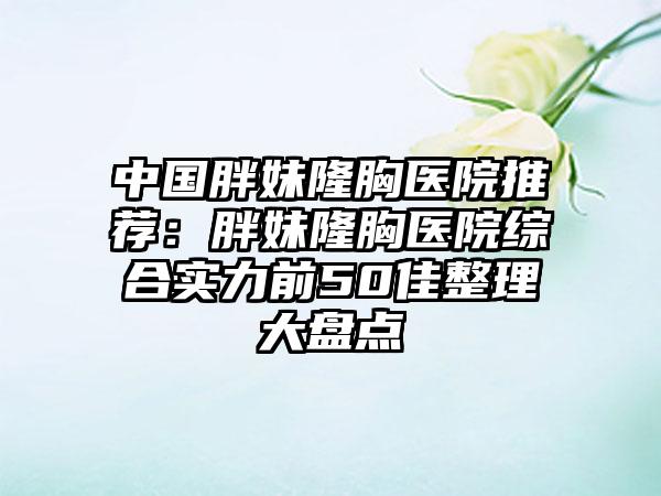 中国胖妹隆胸医院推荐：胖妹隆胸医院综合实力前50佳整理大盘点