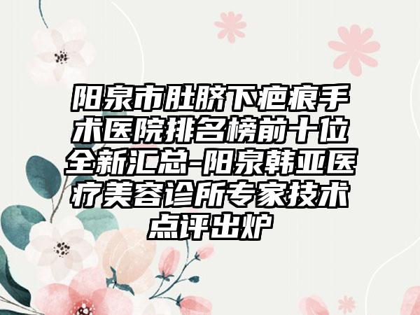 阳泉市肚脐下疤痕手术医院排名榜前十位全新汇总-阳泉韩亚医疗美容诊所专家技术点评出炉