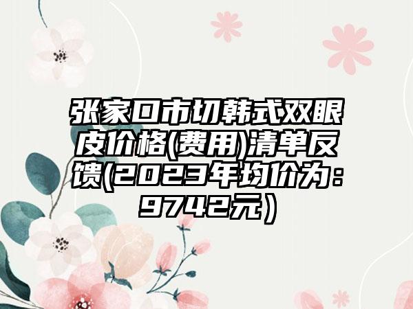 张家口市切韩式双眼皮价格(费用)清单反馈(2023年均价为：9742元）