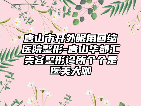 唐山市开外眼角回缩医院整形-唐山华都汇美容整形诊所个个是医美大咖