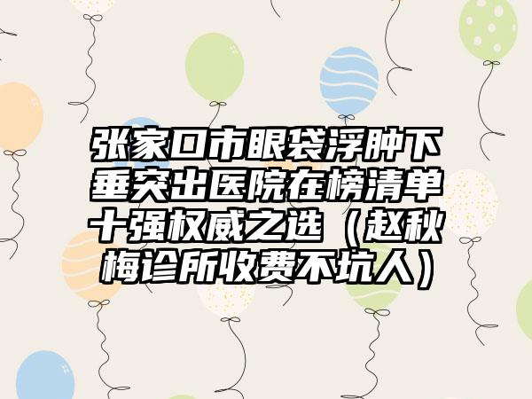 张家口市眼袋浮肿下垂突出医院在榜清单十强权威之选（赵秋梅诊所收费不坑人）