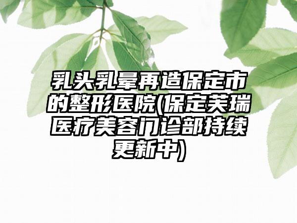 乳头乳晕再造保定市的整形医院(保定芙瑞医疗美容门诊部持续更新中)