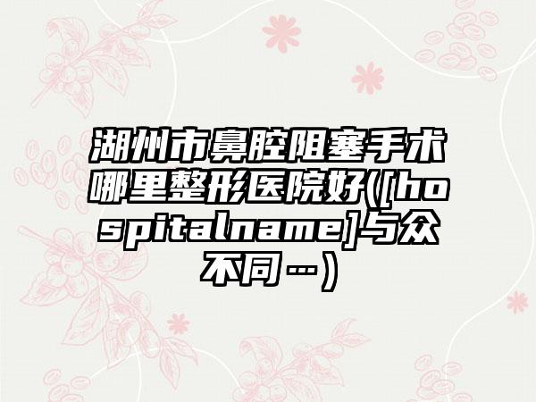 湖州市鼻腔阻塞手术哪里整形医院好([hospitalname]与众不同…)