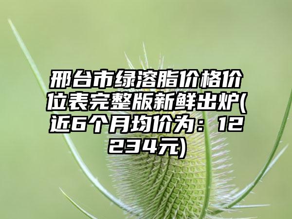 邢台市绿溶脂价格价位表完整版新鲜出炉(近6个月均价为：12234元)