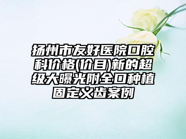 扬州市友好医院口腔科价格(价目)新的超级大曝光附全口种植固定义齿案例