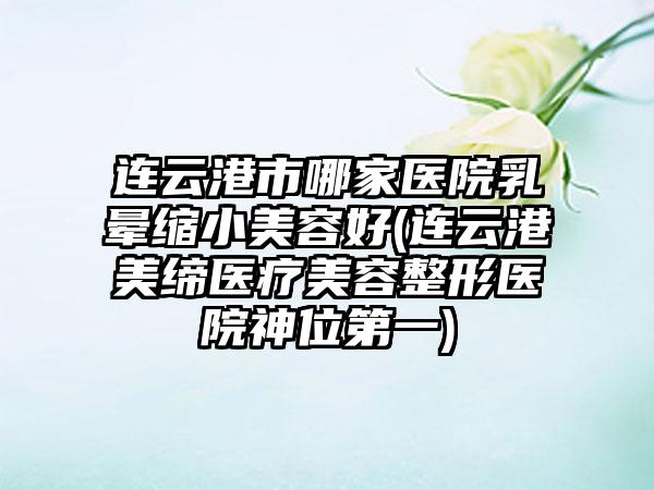 连云港市哪家医院乳晕缩小美容好(连云港美缔医疗美容整形医院神位第一)