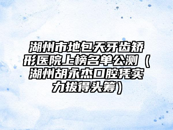 湖州市地包天牙齿矫形医院上榜名单公测（湖州胡永杰口腔凭实力拔得头筹）