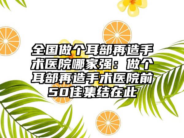 全国做个耳部再造手术医院哪家强：做个耳部再造手术医院前50佳集结在此