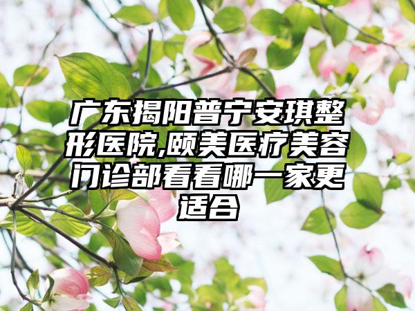 广东揭阳普宁安琪整形医院,颐美医疗美容门诊部看看哪一家更适合