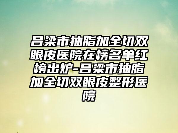 吕梁市抽脂加全切双眼皮医院在榜名单红榜出炉-吕梁市抽脂加全切双眼皮整形医院