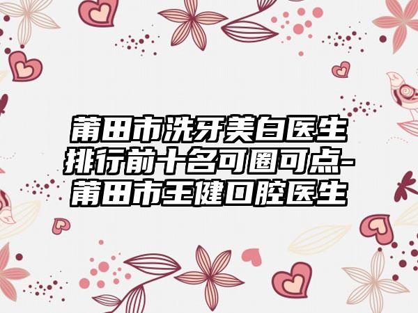 莆田市洗牙美白医生排行前十名可圈可点-莆田市王健口腔医生