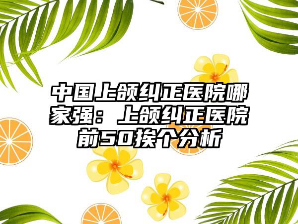 中国上颌纠正医院哪家强：上颌纠正医院前50挨个分析