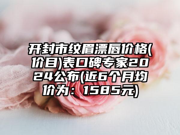 开封市纹眉漂唇价格(价目)表口碑专家2024公布(近6个月均价为：1585元)