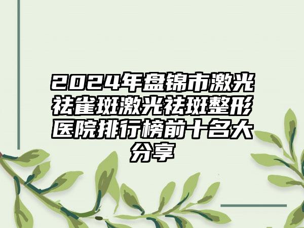 2024年盘锦市激光祛雀斑激光祛斑整形医院排行榜前十名大分享