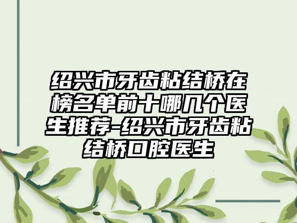 绍兴市牙齿粘结桥在榜名单前十哪几个医生推荐-绍兴市牙齿粘结桥口腔医生