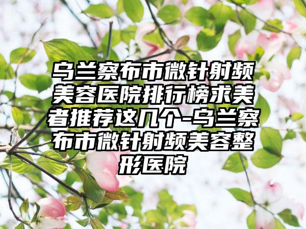 乌兰察布市微针射频美容医院排行榜求美者推荐这几个-乌兰察布市微针射频美容整形医院