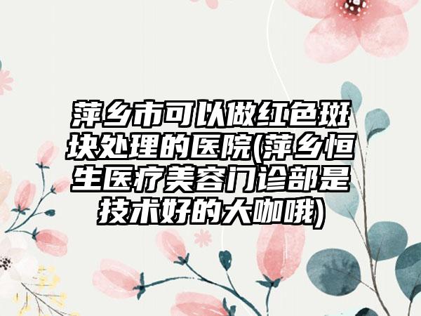 萍乡市可以做红色斑块处理的医院(萍乡恒生医疗美容门诊部是技术好的大咖哦)