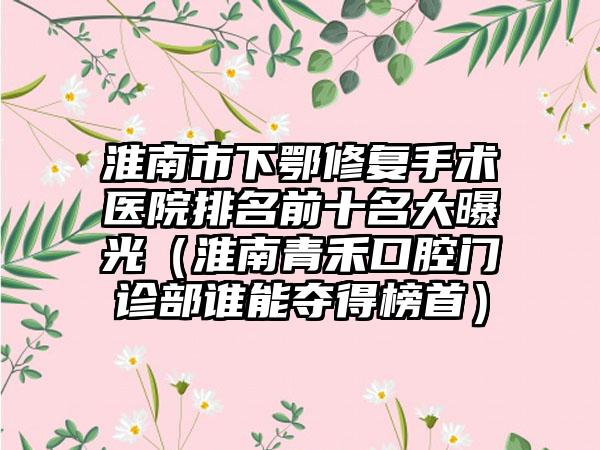 淮南市下鄂修复手术医院排名前十名大曝光（淮南青禾口腔门诊部谁能夺得榜首）