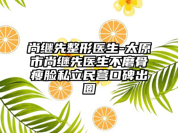 尚继先整形医生-太原市尚继先医生不磨骨瘦脸私立民营口碑出圈