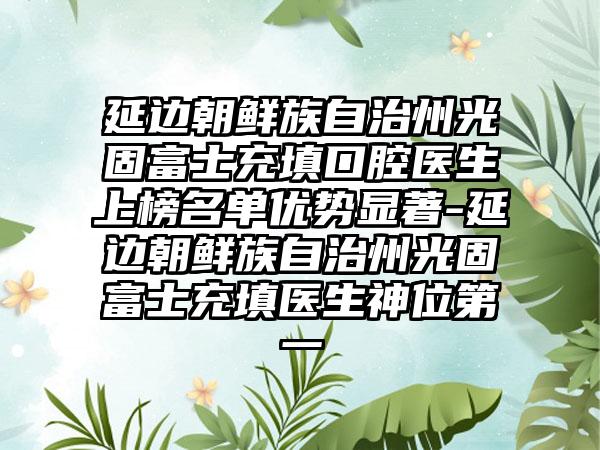 延边朝鲜族自治州光固富士充填口腔医生上榜名单优势显著-延边朝鲜族自治州光固富士充填医生神位第一