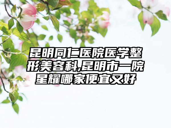 昆明同仁医院医学整形美容科,昆明市一院星耀哪家便宜又好