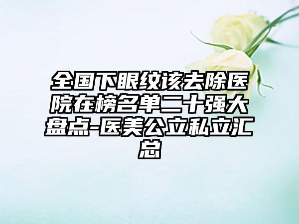 全国下眼纹该去除医院在榜名单二十强大盘点-医美公立私立汇总