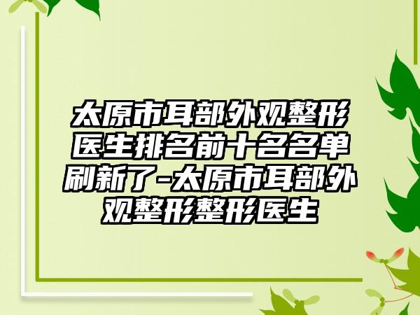 太原市耳部外观整形医生排名前十名名单刷新了-太原市耳部外观整形整形医生