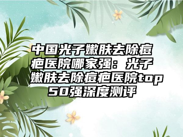 中国光子嫩肤去除痘疤医院哪家强：光子嫩肤去除痘疤医院top50强深度测评