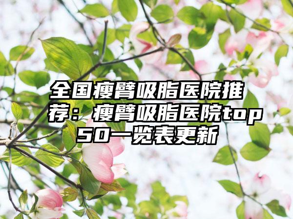 全国瘦臂吸脂医院推荐：瘦臂吸脂医院top50一览表更新