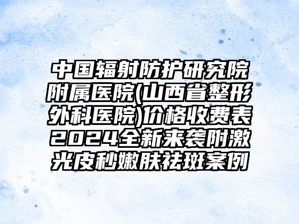 中国辐射防护研究院附属医院(山西省整形外科医院)价格收费表2024全新来袭附激光皮秒嫩肤祛斑案例