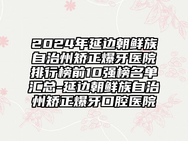 2024年延边朝鲜族自治州矫正爆牙医院排行榜前10强榜名单汇总-延边朝鲜族自治州矫正爆牙口腔医院