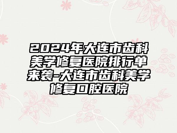 2024年大连市齿科美学修复医院排行单来袭-大连市齿科美学修复口腔医院