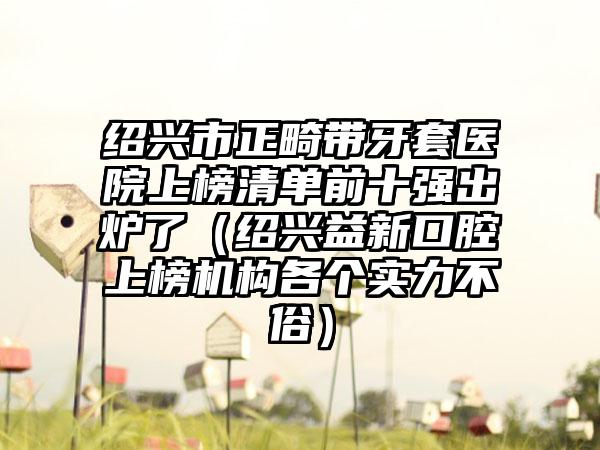 绍兴市正畸带牙套医院上榜清单前十强出炉了（绍兴益新口腔上榜机构各个实力不俗）