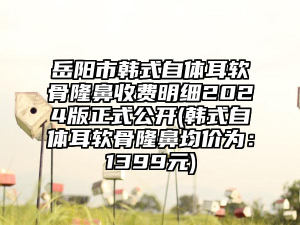 岳阳市韩式自体耳软骨隆鼻收费明细2024版正式公开(韩式自体耳软骨隆鼻均价为：1399元)