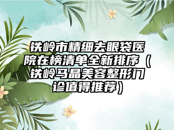 铁岭市精细去眼袋医院在榜清单全新排序（铁岭马晶美容整形门诊值得推荐）