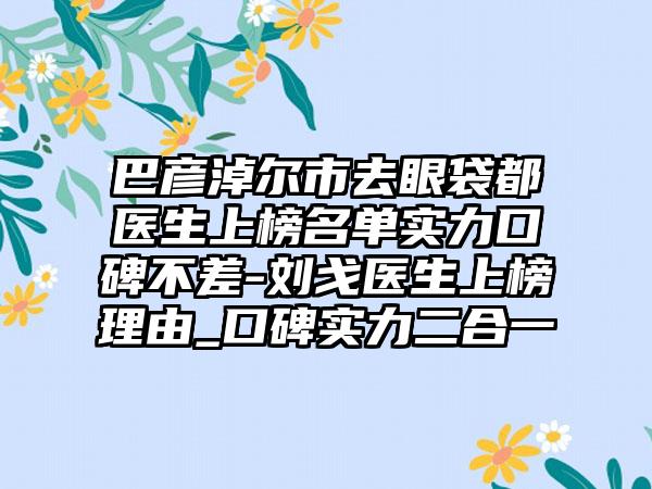 巴彦淖尔市去眼袋都医生上榜名单实力口碑不差-刘戈医生上榜理由_口碑实力二合一