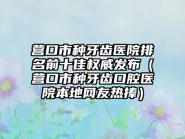 营口市种牙齿医院排名前十佳权威发布（营口市种牙齿口腔医院本地网友热捧）