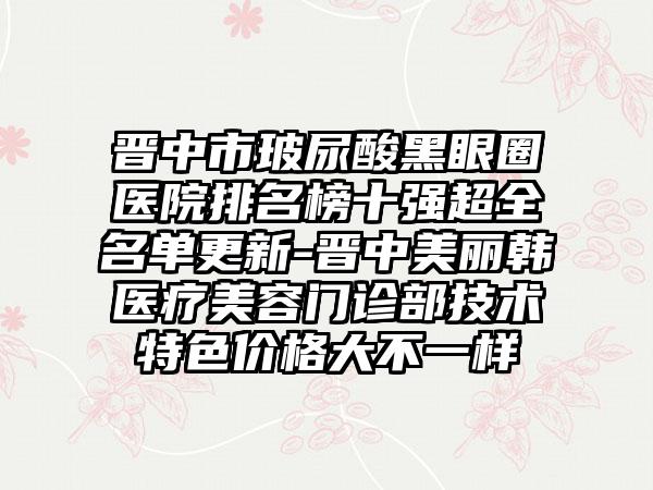 晋中市玻尿酸黑眼圈医院排名榜十强超全名单更新-晋中美丽韩医疗美容门诊部技术特色价格大不一样