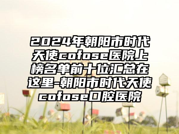 2024年朝阳市时代天使cofose医院上榜名单前十位汇总在这里-朝阳市时代天使cofose口腔医院