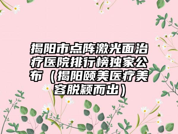 揭阳市点阵激光面治疗医院排行榜独家公布（揭阳颐美医疗美容脱颖而出）