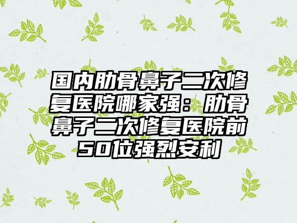 国内肋骨鼻子二次修复医院哪家强：肋骨鼻子二次修复医院前50位强烈安利