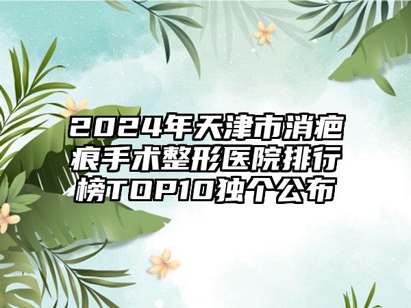 2024年天津市消疤痕手术整形医院排行榜TOP10独个公布