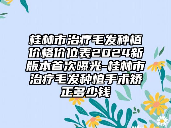 桂林市治疗毛发种植价格价位表2024新版本首次曝光-桂林市治疗毛发种植手术矫正多少钱