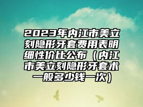 2023年内江市美立刻隐形牙套费用表明细性价比公布（内江市美立刻隐形牙套术一般多少钱一次）